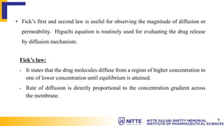 • Fick’s first and second law is useful for observing the magnitude of diffusion or
permeability. Higuchi equation is routinely used for evaluating the drug release
by diffusion mechanism.
Fick’s law:
• It states that the drug molecules diffuse from a region of higher concentration to
one of lower concentration until equilibrium is attained.
• Rate of diffusion is directly proportional to the concentration gradient across
the membrane.
4
 