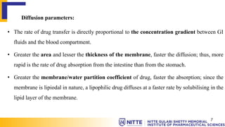 Diffusion parameters:
• The rate of drug transfer is directly proportional to the concentration gradient between GI
fluids and the blood compartment.
• Greater the area and lesser the thickness of the membrane, faster the diffusion; thus, more
rapid is the rate of drug absorption from the intestine than from the stomach.
• Greater the membrane/water partition coefficient of drug, faster the absorption; since the
membrane is lipiodal in nature, a lipophilic drug diffuses at a faster rate by solubilising in the
lipid layer of the membrane.
7
 