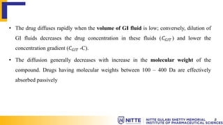 • The drug diffuses rapidly when the volume of GI fluid is low; conversely, dilution of
GI fluids decreases the drug concentration in these fluids (𝐶𝐺𝐼𝑇 ) and lower the
concentration gradient (𝐶𝐺𝐼𝑇 -C).
• The diffusion generally decreases with increase in the molecular weight of the
compound. Drugs having molecular weights between 100 – 400 Da are effectively
absorbed passively
8
 