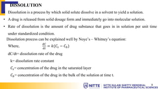 DISSOLUTION
• Dissolution is a process by which solid solute dissolve in a solvent to yield a solution.
• A drug is released from solid dosage form and immediately go into molecular solution.
• Rate of dissolution is the amount of drug substance that goes in in solution per unit time
under standardized condition.
Dissolution process can be explained well by Noye’s – Whitney’s equation:
Where,
𝑑𝐶
𝑑𝑡
= 𝑘(𝐶𝑠 − 𝐶𝑏)
dC/dt= dissolution rate of the drug
k= dissolution rate constant
𝐶𝑠= concentration of the drug in the saturated layer
𝐶𝑏= concentration of the drug in the bulk of the solution at time t.
9
 