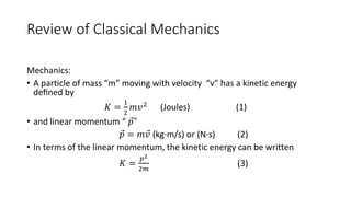 Review of Classical Mechanics 
Mechanics: 
• A particle of mass “m” moving with velocity “v” has a kinetic energy 
defined by 
퐾 = 
1 
2 
푚푣2 (Joules) (1) 
• and linear momentum “ 푝 " 
푝 = 푚푣 (kg·m/s) or (N·s) (2) 
• In terms of the linear momentum, the kinetic energy can be written 
퐾 = 
푝2 
2푚 
(3) 
 