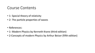 Course Contents 
• 1- Special theory of relativity 
• 2- The particle properties of waves 
• References: 
• 1- Modern Physics by Kenneth Krane (third edition) 
• 2-Concepts of modern Physics by Arthur Beiser (fifth edition) 
 