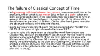 The failure of Classical Concept of Time 
• In high-energy collisions between two protons, many new particles can be 
produced, one of which is a pi meson (also known as a pion). When the 
pions are produced at rest in the laboratory, they are observed to have an 
average lifetime (the time between the production of the pion and its 
decay into other particles) of 26.0 ns . On the other hand, pions in motion 
are observed to have a very different lifetime. 
• In one particular experiment, pions moving at a speed of 2.737×108 m/s 
(91.3% of the speed of light) showed a lifetime of 63.7ns. 
• Let us imagine this experiment as viewed by two different observers . 
Observer O1, at rest in the laboratory, sees the pion moving relative to the 
laboratory at a speed of 91.3% of the speed of light and measures its 
lifetime to be 63.7ns. Observer O2 is moving relative to the laboratory at 
exactly the same velocity as the pion, so according to O2 the pion is at rest 
and has a lifetime of 26.0ns. The two observers measure different values 
for the time interval between the same two events (the formation of the 
pion and its decay). 
 