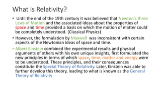 What is Relativity? 
• Until the end of the 19th century it was believed that Newton’s three 
Laws of Motion and the associated ideas about the properties of 
space and time provided a basis on which the motion of matter could 
be completely understood. (Classical Physics) 
• However, the formulation by Maxwell was inconsistent with certain 
aspects of the Newtonian ideas of space and time. 
• Albert Einstein combined the experimental results and physical 
arguments of others with his own unique insights, first formulated the 
new principles in terms of which space, time, matter and energy were 
to be understood. These principles, and their consequences 
constitute the Special Theory of Relativity. Later, Einstein was able to 
further develop this theory, leading to what is known as the General 
Theory of Relativity 
 