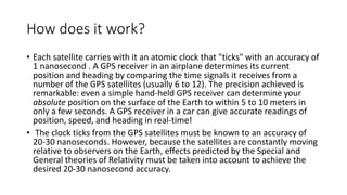 How does it work? 
• Each satellite carries with it an atomic clock that "ticks" with an accuracy of 
1 nanosecond . A GPS receiver in an airplane determines its current 
position and heading by comparing the time signals it receives from a 
number of the GPS satellites (usually 6 to 12). The precision achieved is 
remarkable: even a simple hand-held GPS receiver can determine your 
absolute position on the surface of the Earth to within 5 to 10 meters in 
only a few seconds. A GPS receiver in a car can give accurate readings of 
position, speed, and heading in real-time! 
• The clock ticks from the GPS satellites must be known to an accuracy of 
20-30 nanoseconds. However, because the satellites are constantly moving 
relative to observers on the Earth, effects predicted by the Special and 
General theories of Relativity must be taken into account to achieve the 
desired 20-30 nanosecond accuracy. 
 