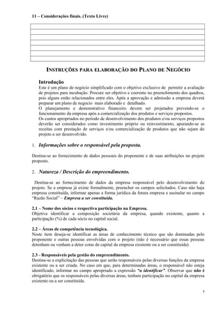 11 – Considerações finais. (Texto Livre)

INSTRUÇÕES PARA ELABORAÇÃO DO PLANO DE NEGÓCIO
Introdução
Este é um plano de negócio simplificado com o objetivo exclusivo de permitir a avaliação
de projetos para incubação. Procure ser objetivo e coerente no preenchimento dos quadros,
pois alguns estão relacionados entre eles. Após a aprovação e admissão a empresa deverá
preparar um plano de negocio mais elaborado e detalhado.
O planejamento e demonstrativo financeiro devem ser projetados prevendo-se o
funcionamento da empresa após a comercialização dos produtos e serviços propostos.
Os custos apropriados no período de desenvolvimento dos produtos e/ou serviços propostos
deverão ser considerados como investimento próprio ou reinvestimento, apurando-se as
receitas com prestação de serviços e/ou comercialização de produtos que não sejam do
projeto a ser desenvolvido.
1. Informações sobre o responsável pela proposta.
Destina-se ao fornecimento de dados pessoais do proponente e de suas atribuições no projeto
proposto.
2. Natureza / Descrição do empreendimento.
Destina-se ao fornecimento de dados da empresa responsável pelo desenvolvimento do
projeto. Se a empresa já existe formalmente, preencher os campos solicitados. Caso não haja
empresa constituída, informar apenas a forma jurídica da futura empresa e assinalar no campo
“Razão Social” – Empresa a ser constituída.
2.1 – Nome dos sócios e respectiva participação na Empresa.
Objetiva identificar a composição societária da empresa, quando existente, quanto a
participação (%) de cada sócio no capital social.
2.2 – Áreas de competência tecnológica.
Neste item deseja-se identificar as áreas de conhecimento técnico que são dominadas pelo
proponente e outras pessoas envolvidas com o projeto (não é necessário que essas pessoas
detenham ou venham a deter cotas de capital da empresa existente ou a ser constituída).
2.3 – Responsáveis pela gestão do empreendimento.
Destina-se a explicitação das pessoas que serão responsáveis pelas diversas funções da empresa
existente ou a ser criada. No caso em que, para determinadas áreas, o responsável não esteja
identificado, informar no campo apropriado a expressão “a identificar”. Observar que não é
obrigatório que os responsáveis pelas diversas áreas, tenham participação no capital da empresa
existente ou a ser constituída.
5

 