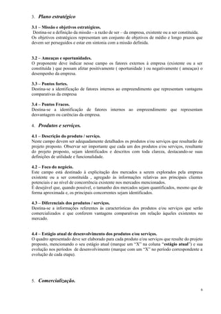 3. Plano estratégico
3.1 – Missão e objetivos estratégicos.
Destina-se a definição da missão - a razão de ser – da empresa, existente ou a ser constituída.
Os objetivos estratégicos representam um conjunto de objetivos de médio e longo prazos que
devem ser perseguidos e estar em sintonia com a missão definida.
3.2 – Ameaças e oportunidades.
O proponente deve indicar nesse campo os fatores externos à empresa (existente ou a ser
constituída ) que possam afetar positivamente ( oportunidade ) ou negativamente ( ameaças) o
desempenho da empresa.
3.3 – Pontos fortes.
Destina-se a identificação de fatores internos ao empreendimento que representam vantagens
comparativas da empresa
3.4 – Pontos Fracos.
Destina-se a identificação de fatores internos ao empreendimento que representam
desvantagem ou carências da empresa.
4. Produtos e serviços.
4.1 – Descrição do produto / serviço.
Neste campo devem ser adequadamente detalhados os produtos e/ou serviços que resultarão do
projeto proposto. Observar ser importante que cada um dos produtos e/ou serviços, resultante
do projeto proposto, sejam identificados e descritos com toda clareza, destacando-se suas
definições de utilidade e funcionalidade.
4.2 – Foco do negócio.
Este campo está destinado à explicitação dos mercados a serem explorados pela empresa
existente ou a ser constituída , agregado às informações relativas aos principais clientes
potenciais e ao nível de concorrência existente nos mercados mencionados.
É desejável que, quando possível, o tamanho dos mercados sejam quantificados, mesmo que de
forma aproximada e, os principais concorrentes sejam identificados.
4.3 – Diferenciais dos produtos / serviços.
Destina-se a informações referentes às características dos produtos e/ou serviços que serão
comercializados e que conferem vantagens comparativas em relação àqueles existentes no
mercado.
4.4 – Estágio atual de desenvolvimento dos produtos e/ou serviços.
O quadro apresentado deve ser elaborado para cada produto e/ou serviços que resulte do projeto
proposto, mencionando o seu estágio atual (marque um “X” na coluna “estágio atual”) e sua
evolução nos períodos de desenvolvimento (marque com um “X” no período correspondente a
evolução de cada etapa).

5. Comercialização.
6

 