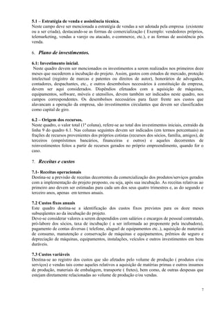 5.1 – Estratégia de venda e assistência técnica.
Neste campo deve ser mencionada a estratégia de vendas a ser adotada pela empresa (existente
ou a ser criada), destacando-se as formas de comercialização ( Exemplo: vendedores próprios,
telemarketing, vendas a varejo ou atacado, e-commerce, etc.), e as formas de assistência pós
venda.
6. Plano de investimentos.
6.1: Investimento inicial.
Neste quadro devem ser mencionados os investimentos a serem realizados nos primeiros doze
meses que sucederem a incubação do projeto. Assim, gastos com estudos de mercado, proteção
intelectual (registro de marcas e patentes ou direitos de autor), honorários de advogados,
contadores, despachantes, etc., e outros desembolsos necessários à constituição da empresa,
devem ser aqui considerados. Dispêndios efetuados com a aquisição de máquinas,
equipamentos, software, móveis e utensílios, devem também ser indicados neste quadro, nos
campos correspondentes. Os desembolsos necessários para fazer frente aos custos que
alavancam a operação da empresa, são investimentos circulantes que devem ser classificados
como capital de giro.
6.2 – Origem dos recursos.
Neste quadro, o valor total (1ª coluna), refere-se ao total dos investimentos iniciais, extraído da
linha 9 do quadro 6.1. Nas colunas seguintes devem ser indicados (em termos percentuais) as
frações de recursos provenientes dos próprios cotistas (recursos dos sócios, família, amigos), de
terceiros (empréstimos bancários, financeiras e outros) e aqueles decorrentes de
reinvestimentos feitos a partir de recursos gerados no próprio empreendimento, quando for o
caso.
7. Receitas e custos
7.1- Receitas operacionais
Destina-se a previsão de receitas decorrentes da comercialização dos produtos/serviços gerados
com a implementação do projeto proposto, ou seja, após sua incubação. As receitas relativas ao
primeiro ano devem ser estimadas para cada um dos seus quatro trimestres e, as do segundo e
terceiro anos, apenas em termos anuais.
7.2 Custos fixos anuais
Este quadro destina-se a identificação dos custos fixos previstos para os doze meses
subseqüentes ao da incubação do projeto.
Deve-se considerar valores a serem despendidos com salários e encargos de pessoal contratado,
pró-labore dos sócios, taxa de incubação ( a ser informada ao proponente pela incubadora),
pagamento de contas diversas ( telefone, aluguel de equipamentos etc..), aquisição de materiais
de consumo, manutenção e conservação de máquinas e equipamentos, prêmios de seguro e
depreciação de máquinas, equipamentos, instalações, veículos e outros investimentos em bens
duráveis.
7.3 Custos variáveis
Destina-se ao registro dos custos que são afetados pelo volume de produção ( produtos e/ou
serviços) e vendas tais como aqueles relativos a aquisição de matérias primas e outros insumos
de produção, materiais de embalagem, transporte ( fretes), bem como, de outras despesas que
estejam diretamente relacionadas ao volume de produção e/ou vendas.
7

 