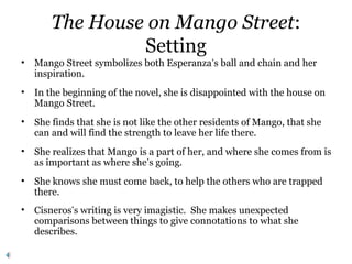 The House on Mango Street:
Setting
• Mango Street symbolizes both Esperanza’s ball and chain and her
inspiration.
• In the beginning of the novel, she is disappointed with the house on
Mango Street.
• She finds that she is not like the other residents of Mango, that she
can and will find the strength to leave her life there.
• She realizes that Mango is a part of her, and where she comes from is
as important as where she’s going.
• She knows she must come back, to help the others who are trapped
there.
• Cisneros’s writing is very imagistic. She makes unexpected
comparisons between things to give connotations to what she
describes.
 