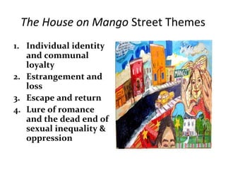 The House on Mango Street Themes
1. Individual identity
and communal
loyalty
2. Estrangement and
loss
3. Escape and return
4. Lure of romance
and the dead end of
sexual inequality &
oppression
 