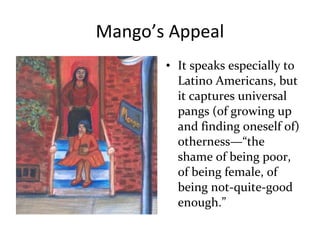 Mango’s Appeal
• It speaks especially to
Latino Americans, but
it captures universal
pangs (of growing up
and finding oneself of)
otherness—“the
shame of being poor,
of being female, of
being not-quite-good
enough.”
 