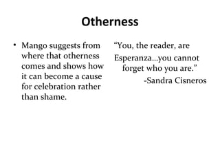Otherness
• Mango suggests from
where that otherness
comes and shows how
it can become a cause
for celebration rather
than shame.
“You, the reader, are
Esperanza…you cannot
forget who you are.”
-Sandra Cisneros
 