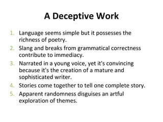 A Deceptive Work
1. Language seems simple but it possesses the
richness of poetry.
2. Slang and breaks from grammatical correctness
contribute to immediacy.
3. Narrated in a young voice, yet it's convincing
because it's the creation of a mature and
sophisticated writer.
4. Stories come together to tell one complete story.
5. Apparent randomness disguises an artful
exploration of themes.
 