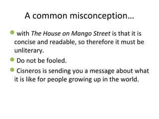 A common misconception…
with The House on Mango Street is that it is
concise and readable, so therefore it must be
unliterary.
Do not be fooled.
Cisneros is sending you a message about what
it is like for people growing up in the world.
 