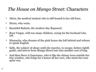 The House on Mango Street: Characters
• Alicia, the medical student who is still bound to her old fears.
• Marin, who waits.
• Beautiful Rafaela, the modern-day Rapunzel.
• Rosa Vargas, with too many children, crying for the husband who
left.
• Mamacita, who dreams of the pink house she left behind and refuses
to speak English.
• Sally, the subject of abuse until she marries, to escape, before eighth
grade, and moves from Mango Street into into another sort of trap.
• And then there is Esperanza, who is like the skinny trees outside her
tiny window, who longs for a house all her own, who starts her own
quiet war.
 