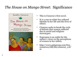 The House on Mango Street: Significance
• This is Cisneros’s first novel.
• It is a way to relate her cultural
identity to her life and the lives of
others.
• Cisneros seeks to break the cycle
of defeats that women suffered
due to social and religious
stereotypes.
• Esperanza is an outlet for the
author’s views on the perceptions
of women in her milieu.
• http://www.galegroup.com/free_
resources/chh/bio/cisneros_s.ht
m
 