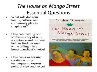 The House on Mango Street
Essential Questions
1. What role does our
family, culture, and
community play in
shaping us?
1. How can reading one
woman’s story of self-
acceptance and purpose
help us find our own
while telling it in an
honest, authentic voice?
1. How can a writer use
creative writing
techniques to express
point of view and voice?
 