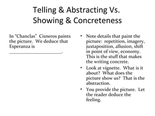 Telling & Abstracting Vs.
Showing & Concreteness
In “Chanclas” Cisneros paints
the picture. We deduce that
Esperanza is
______________________.
• Note details that paint the
picture: repetition, imagery,
juxtaposition, allusion, shift
in point of view, economy.
This is the stuff that makes
the writing concrete.
• Look at vignette. What is it
about? What does the
picture show us? That is the
abstraction.
• You provide the picture. Let
the reader deduce the
feeling.
 