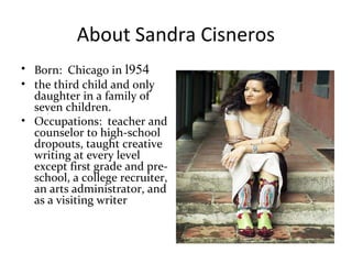About Sandra Cisneros
• Born: Chicago in l954
• the third child and only
daughter in a family of
seven children.
• Occupations: teacher and
counselor to high-school
dropouts, taught creative
writing at every level
except first grade and pre-
school, a college recruiter,
an arts administrator, and
as a visiting writer
 
