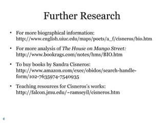 Further Research
• For more biographical information:
http://www.english.uiuc.edu/maps/poets/a_f/cisneros/bio.htm
• For more analysis of The House on Mango Street:
http://www.bookrags.com/notes/hms/BIO.htm
• To buy books by Sandra Cisneros:
http://www.amazon.com/exec/obidos/search-handle-
form/102-7635974-7540935
• Teaching resources for Cisneros’s works:
http://falcon.jmu.edu/~ramseyil/cisneros.htm
 