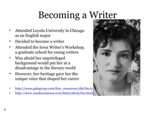 Becoming a Writer
• Attended Loyola University in Chicago
as an English major
• Decided to become a writer
• Attended the Iowa Writer’s Workshop,
a graduate school for young writers
• Was afraid her unprivileged
background would put her at a
disadvantage in the literary world
• However, her heritage gave her the
unique voice that shaped her career
• http://www.galegroup.com/free_resources/chh/bio/cisneros_s.htm
• http://www.sandracisneros.com/html/about/bio.html
 