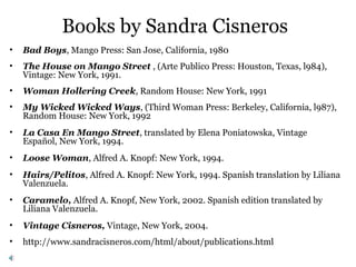 Books by Sandra Cisneros
• Bad Boys, Mango Press: San Jose, California, 1980
• The House on Mango Street , (Arte Publico Press: Houston, Texas, l984),
Vintage: New York, 1991.
• Woman Hollering Creek, Random House: New York, 1991
• My Wicked Wicked Ways, (Third Woman Press: Berkeley, California, l987),
Random House: New York, 1992
• La Casa En Mango Street, translated by Elena Poniatowska, Vintage
Español, New York, 1994.
• Loose Woman, Alfred A. Knopf: New York, 1994.
• Hairs/Pelitos, Alfred A. Knopf: New York, 1994. Spanish translation by Liliana
Valenzuela.
• Caramelo, Alfred A. Knopf, New York, 2002. Spanish edition translated by
Liliana Valenzuela.
• Vintage Cisneros, Vintage, New York, 2004.
• http://www.sandracisneros.com/html/about/publications.html
 