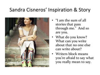 Sandra Cisneros’ Inspiration & Story
• “I am the sum of all
stories that pass
through me.” And so
are you.
• What do you know?
What can you write
about that no one else
can write about?
• Writers block means
you’re afraid to say what
you really mean to say.
 