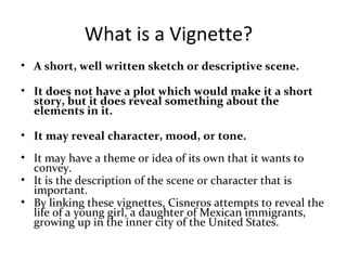 What is a Vignette?
• A short, well written sketch or descriptive scene.
• It does not have a plot which would make it a short
story, but it does reveal something about the
elements in it.
• It may reveal character, mood, or tone.
• It may have a theme or idea of its own that it wants to
convey.
• It is the description of the scene or character that is
important.
• By linking these vignettes, Cisneros attempts to reveal the
life of a young girl, a daughter of Mexican immigrants,
growing up in the inner city of the United States.
 