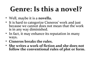 Genre: Is this a novel?
• Well, maybe it is a novella.
• It is hard to categorize Cisneros’ work and just
because we cannot does not mean that the work
is in any way diminished.
• In fact, it may enhance its reputation in many
ways.
• Cisneros breaks the rules.
• She writes a work of fiction and she does not
follow the conventional rules of plot or form.
 