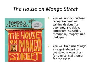 The House on Mango Street
1. You will understand and
recognize creative
writing devices like
economy, precision,
concreteness, simile,
metaphor, imagery, and
dialogue.
2. You will then use Mango
as a springboard to
create your own thesis
for one central theme
for the exam
 