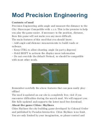 Mod Precision Engineering
Contents of mod
Precision Engineering adds angle and measure the distance to the
City: Skyscraper Compatible with 1.1.0. This is the premise to help
you play the game easier. if necessary to the position, distance,
then this game will not make you any more difficult.
The main features of this mod that you should know:
– Add angle and distance measurements to build roads or
railways.
– Keep CTRL to allow shooting angle (in part 5 degrees)
– Hold SHIFT to activate the display more information
– Do not override the default Nettool, so should be compatible
with most other mods.
Remember carefully the above features that can pass easily play
offline!
The mod is updated on our site is completely free. visit if you
encounter difficulties during the search mod. We will support you.
Site fully updated and supports the latest mod free download.
About the game Cities: Skylines
Cities Skylines the city building game developed by Colossal Order
and published by Paradox Interactive. Cities Skylines is no limit.
You are only limited by your imagination, so please control and
 