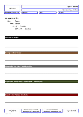 Logo marca
Tipo da Norma
Tipo de serviço / atividade
Sistema de Gestão - SSO Emissão: Rev.: Nº Doc.:
22.APROVAÇÃO
22.1. Acccc
22.1.1.Obbbb
22.1.1.1. Ocbcbcb
22.1.1.1.1. Ocbcbcb
Informação: Notas:
Exemplos: Exercícios:
Legislação: Normas: Procedimentos:
Sugestões: Importante: Comentários: Observações
Experiência: Prática: Simulado:
CNT / QSMS
Técnico em Segurnça do Trababalho Eng. Segurança do Trabalho
Pagina: 11 de13Marcio Alves / CREA 1993102194 RJ Celeste França / CREA 2000105116 RJ
MODELO – SO-002
 