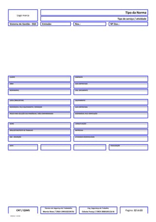Logo marca
Tipo da Norma
Tipo de serviço / atividade
Sistema de Gestão - SSO Emissão: Rev.: Nº Doc.:
CLIENTE CONTRATO
OBRA SUB-CONTRATADA
RESPONSÁVEL COD. DOCUMENTO
LOCAL (ÁREA/SETOR) EQUIPAMENTO
RESPONSÁVEL PELO EQUIPAMENTO / OPERADOR SUB-CONTRATADA
PRAZO PARA SOLUÇÃO DAS PENDÊNCIAS / NÃO CONFORMIDADES RESPONSÁVEL PELA VERIFICAÇÃO
NOME CARGO/FUNÇÃO
ÁREA/SETOR/POSTO DE TRABALHO MATRICULA
CBO - DESCRIÇÃO ATIVIDADES DESENVOLVIDAS
DATA FISCALIZAÇÃO
CNT / QSMS
Técnico em Segurnça do Trababalho Eng. Segurança do Trabalho
Pagina: 12 de13Marcio Alves / CREA 1993102194 RJ Celeste França / CREA 2000105116 RJ
MODELO – SO-002
 