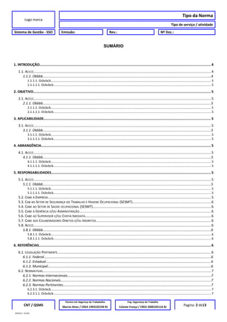 Logo marca
Tipo da Norma
Tipo de serviço / atividade
Sistema de Gestão - SSO Emissão: Rev.: Nº Doc.:
SUMÁRIO
1. INTRODUÇÃO...................................................................................................................................................................... 4
1.1. ACCCC......................................................................................................................................................................................4
1.1.1. Obbbb................................................................................................................................................................................4
1.1.1.1. Ocbcbcb.......................................................................................................................................................................................5
1.1.1.1.1. Ocbcbcb....................................................................................................................................................................................5
2. OBJETIVO............................................................................................................................................................................. 5
2.1. ACCCC......................................................................................................................................................................................5
2.1.1. Obbbb................................................................................................................................................................................5
2.1.1.1. Ocbcbcb.......................................................................................................................................................................................5
2.1.1.1.1. Ocbcbcb....................................................................................................................................................................................5
3. APLICABILIDADE.................................................................................................................................................................. 5
3.1. ACCCC......................................................................................................................................................................................5
3.1.1. Obbbb................................................................................................................................................................................5
3.1.1.1. Ocbcbcb.......................................................................................................................................................................................5
3.1.1.1.1. Ocbcbcb....................................................................................................................................................................................5
4. ABRANGÊNCIA..................................................................................................................................................................... 5
4.1. ACCCC......................................................................................................................................................................................5
4.1.1. Obbbb................................................................................................................................................................................5
4.1.1.1. Ocbcbcb.......................................................................................................................................................................................5
4.1.1.1.1. Ocbcbcb....................................................................................................................................................................................5
5. RESPONSABILIDADES........................................................................................................................................................... 5
5.1. ACCCC......................................................................................................................................................................................5
5.1.1. Obbbb................................................................................................................................................................................5
5.1.1.1. Ocbcbcb.......................................................................................................................................................................................5
5.1.1.1.1. Ocbcbcb....................................................................................................................................................................................5
5.2. CABE À EMPRESA........................................................................................................................................................................5
5.3. CAB AO SETOR DE SEGURANÇA DO TRABALHO E HIGIENE OCUPACIONAL (SESMT).................................................................................6
5.4. CABE AO SETOR DE SAÚDE OCUPACIONAL (SESMT)..........................................................................................................................6
5.5. CABE À GERÊNCIA E/OU ADMINISTRAÇÃO.......................................................................................................................................6
5.6. CABE AO SUPERVISOR E/OU CHEFIA IMEDIATA.................................................................................................................................6
5.7. CABE AOS COLABORADORES DIRETOS E/OU INDIRETOS......................................................................................................................6
5.8. ACCCC......................................................................................................................................................................................6
5.8.1. Obbbb................................................................................................................................................................................6
5.8.1.1. Ocbcbcb.......................................................................................................................................................................................6
5.8.1.1.1. Ocbcbcb....................................................................................................................................................................................6
6. REFERÊNCIAS....................................................................................................................................................................... 6
6.1. LEGISLAÇÃO PERTINENTE..............................................................................................................................................................6
6.1.1. Federal...............................................................................................................................................................................6
6.1.2. Estadual.............................................................................................................................................................................6
6.1.3. Municipal...........................................................................................................................................................................6
6.2. NORMATIVAS.............................................................................................................................................................................7
6.2.1. Normas Internacionais......................................................................................................................................................7
6.2.2. Normas Nacionais.............................................................................................................................................................7
6.2.3. Normas Pertinentes...........................................................................................................................................................7
6.2.3.1. Ocbcbcb.......................................................................................................................................................................................7
6.2.3.1.1. Ocbcbcb....................................................................................................................................................................................7
CNT / QSMS
Técnico em Segurnça do Trababalho Eng. Segurança do Trabalho
Pagina: 2 de13Marcio Alves / CREA 1993102194 RJ Celeste França / CREA 2000105116 RJ
MODELO – SO-002
 
