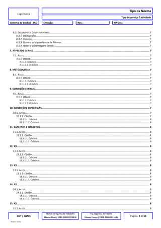Logo marca
Tipo da Norma
Tipo de serviço / atividade
Sistema de Gestão - SSO Emissão: Rev.: Nº Doc.:
6.3. DOCUMENTOS COMPLEMENTARES.................................................................................................................................................7
6.3.1. Bibliografia........................................................................................................................................................................7
6.3.2. Patente..............................................................................................................................................................................7
6.3.3. Quadro de Equivalência de Normas..................................................................................................................................7
6.3.4. Notas e Observações Gerais..............................................................................................................................................7
7. ASPECTOS GERAIS................................................................................................................................................................ 7
7.1. ACCCC......................................................................................................................................................................................7
7.1.1. Obbbb................................................................................................................................................................................7
7.1.1.1. Ocbcbcb.......................................................................................................................................................................................7
7.1.1.1.1. Ocbcbcb....................................................................................................................................................................................7
8. METODOLOGIA.................................................................................................................................................................... 7
8.1. ACCCC......................................................................................................................................................................................7
8.1.1. Obbbb................................................................................................................................................................................7
8.1.1.1. Ocbcbcb.......................................................................................................................................................................................7
8.1.1.1.1. Ocbcbcb....................................................................................................................................................................................7
9. CONDIÇÕES GERAIS............................................................................................................................................................. 7
9.1. ACCCC......................................................................................................................................................................................7
9.1.1. Obbbb................................................................................................................................................................................7
9.1.1.1. Ocbcbcb.......................................................................................................................................................................................7
9.1.1.1.1. Ocbcbcb....................................................................................................................................................................................7
10. CONDIÇÕES ESPECÍFICAS.................................................................................................................................................... 7
10.1. ACCCC....................................................................................................................................................................................7
10.1.1. Obbbb..............................................................................................................................................................................7
10.1.1.1. Ocbcbcb.....................................................................................................................................................................................8
10.1.1.1.1. Ocbcbcb..................................................................................................................................................................................8
11. ASPECTOS E IMPACTOS...................................................................................................................................................... 8
11.1. ACCCC....................................................................................................................................................................................8
11.1.1. Obbbb..............................................................................................................................................................................8
11.1.1.1. Ocbcbcb.....................................................................................................................................................................................8
11.1.1.1.1. Ocbcbcb..................................................................................................................................................................................8
12. XX...................................................................................................................................................................................... 8
12.1. ACCCC....................................................................................................................................................................................8
12.1.1. Obbbb..............................................................................................................................................................................8
12.1.1.1. Ocbcbcb.....................................................................................................................................................................................8
12.1.1.1.1. Ocbcbcb..................................................................................................................................................................................8
13. XX...................................................................................................................................................................................... 8
13.1. ACCCC....................................................................................................................................................................................8
13.1.1. Obbbb..............................................................................................................................................................................8
13.1.1.1. Ocbcbcb.....................................................................................................................................................................................8
13.1.1.1.1. Ocbcbcb..................................................................................................................................................................................8
14. XX...................................................................................................................................................................................... 8
14.1. ACCCC....................................................................................................................................................................................8
14.1.1. Obbbb..............................................................................................................................................................................8
14.1.1.1. Ocbcbcb.....................................................................................................................................................................................8
14.1.1.1.1. Ocbcbcb..................................................................................................................................................................................8
15. XX...................................................................................................................................................................................... 8
15.1. ACCCC....................................................................................................................................................................................8
CNT / QSMS
Técnico em Segurnça do Trababalho Eng. Segurança do Trabalho
Pagina: 3 de13Marcio Alves / CREA 1993102194 RJ Celeste França / CREA 2000105116 RJ
MODELO – SO-002
 
