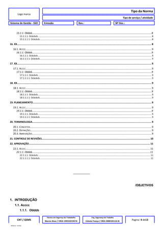 Logo marca
Tipo da Norma
Tipo de serviço / atividade
Sistema de Gestão - SSO Emissão: Rev.: Nº Doc.:
15.1.1. Obbbb..............................................................................................................................................................................8
15.1.1.1. Ocbcbcb.....................................................................................................................................................................................8
15.1.1.1.1. Ocbcbcb..................................................................................................................................................................................8
16. XX...................................................................................................................................................................................... 8
16.1. ACCCC....................................................................................................................................................................................9
16.1.1. Obbbb..............................................................................................................................................................................9
16.1.1.1. Ocbcbcb.....................................................................................................................................................................................9
16.1.1.1.1. Ocbcbcb..................................................................................................................................................................................9
17. XX...................................................................................................................................................................................... 9
17.1. ACCCC....................................................................................................................................................................................9
17.1.1. Obbbb..............................................................................................................................................................................9
17.1.1.1. Ocbcbcb.....................................................................................................................................................................................9
17.1.1.1.1. Ocbcbcb..................................................................................................................................................................................9
18. XX...................................................................................................................................................................................... 9
18.1. ACCCC....................................................................................................................................................................................9
18.1.1. Obbbb..............................................................................................................................................................................9
18.1.1.1. Ocbcbcb.....................................................................................................................................................................................9
18.1.1.1.1. Ocbcbcb..................................................................................................................................................................................9
19. PLANEJAMENTO................................................................................................................................................................. 9
19.1. ACCCC....................................................................................................................................................................................9
19.1.1. Obbbb..............................................................................................................................................................................9
19.1.1.1. Ocbcbcb.....................................................................................................................................................................................9
19.1.1.1.1. Ocbcbcb..................................................................................................................................................................................9
20. TERMINOLOGIA................................................................................................................................................................. 9
20.1. CONCEITOS..............................................................................................................................................................................9
20.2. DEFINIÇÕES.............................................................................................................................................................................9
20.3. ABREVIAÇÕES...........................................................................................................................................................................9
21. CONTROLE DE REVISÕES................................................................................................................................................... 10
22. APROVAÇÃO.................................................................................................................................................................... 11
22.1. ACCCC..................................................................................................................................................................................11
22.1.1. Obbbb............................................................................................................................................................................11
22.1.1.1. Ocbcbcb...................................................................................................................................................................................11
22.1.1.1.1. Ocbcbcb................................................................................................................................................................................11
__________
/OBJETIVOS
1. INTRODUÇÃO
1.1. Acccc
1.1.1. Obbbb
CNT / QSMS
Técnico em Segurnça do Trababalho Eng. Segurança do Trabalho
Pagina: 4 de13Marcio Alves / CREA 1993102194 RJ Celeste França / CREA 2000105116 RJ
MODELO – SO-002
 