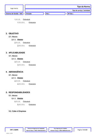 Logo marca
Tipo da Norma
Tipo de serviço / atividade
Sistema de Gestão - SSO Emissão: Rev.: Nº Doc.:
1.1.1.1. Ocbcbcb
1.1.1.1.1. Ocbcbcb
2. OBJETIVO
2.1. Acccc
2.1.1. Obbbb
2.1.1.1. Ocbcbcb
2.1.1.1.1. Ocbcbcb
3. APLICABILIDADE
3.1. Acccc
3.1.1. Obbbb
3.1.1.1. Ocbcbcb
3.1.1.1.1. Ocbcbcb
4. ABRANGÊNCIA
4.1. Acccc
4.1.1. Obbbb
4.1.1.1. Ocbcbcb
4.1.1.1.1. Ocbcbcb
5. RESPONSABILIDADES
5.1. Acccc
5.1.1. Obbbb
5.1.1.1. Ocbcbcb
5.1.1.1.1. Ocbcbcb
5.2. Cabe à Empresa
CNT / QSMS
Técnico em Segurnça do Trababalho Eng. Segurança do Trabalho
Pagina: 5 de13Marcio Alves / CREA 1993102194 RJ Celeste França / CREA 2000105116 RJ
MODELO – SO-002
 