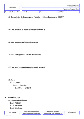 Logo marca
Tipo da Norma
Tipo de serviço / atividade
Sistema de Gestão - SSO Emissão: Rev.: Nº Doc.:
5.3. Cab ao Setor de Segurança do Trabalho e Higiene Ocupacional (SESMT)
5.4. Cabe ao Setor de Saúde ocupacional (SESMT)
5.5. Cabe à Gerência e/ou Administração
5.6. Cabe ao Supervisor e/ou Chefia Imediata
5.7. Cabe aos Colaboradores Diretos e/ou Indiretos
5.8. Acccc
5.8.1. Obbbb
5.8.1.1. Ocbcbcb
5.8.1.1.1. Ocbcbcb
6. REFERÊNCIAS
6.1. Legislação Pertinente
6.1.1. Federal
6.1.2. Estadual
6.1.3. Municipal
CNT / QSMS
Técnico em Segurnça do Trababalho Eng. Segurança do Trabalho
Pagina: 6 de13Marcio Alves / CREA 1993102194 RJ Celeste França / CREA 2000105116 RJ
MODELO – SO-002
 