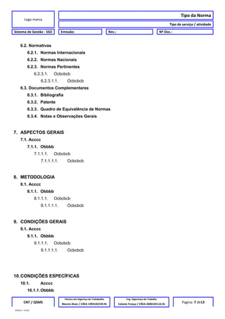 Logo marca
Tipo da Norma
Tipo de serviço / atividade
Sistema de Gestão - SSO Emissão: Rev.: Nº Doc.:
6.2. Normativas
6.2.1. Normas Internacionais
6.2.2. Normas Nacionais
6.2.3. Normas Pertinentes
6.2.3.1. Ocbcbcb
6.2.3.1.1. Ocbcbcb
6.3. Documentos Complementares
6.3.1. Bibliografia
6.3.2. Patente
6.3.3. Quadro de Equivalência de Normas
6.3.4. Notas e Observações Gerais
7. ASPECTOS GERAIS
7.1. Acccc
7.1.1. Obbbb
7.1.1.1. Ocbcbcb
7.1.1.1.1. Ocbcbcb
8. METODOLOGIA
8.1. Acccc
8.1.1. Obbbb
8.1.1.1. Ocbcbcb
8.1.1.1.1. Ocbcbcb
9. CONDIÇÕES GERAIS
9.1. Acccc
9.1.1. Obbbb
9.1.1.1. Ocbcbcb
9.1.1.1.1. Ocbcbcb
10.CONDIÇÕES ESPECÍFICAS
10.1. Acccc
10.1.1.Obbbb
CNT / QSMS
Técnico em Segurnça do Trababalho Eng. Segurança do Trabalho
Pagina: 7 de13Marcio Alves / CREA 1993102194 RJ Celeste França / CREA 2000105116 RJ
MODELO – SO-002
 