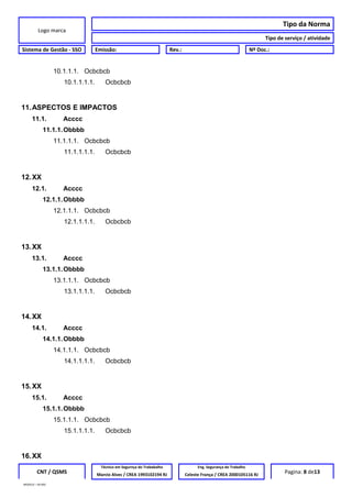 Logo marca
Tipo da Norma
Tipo de serviço / atividade
Sistema de Gestão - SSO Emissão: Rev.: Nº Doc.:
10.1.1.1. Ocbcbcb
10.1.1.1.1. Ocbcbcb
11.ASPECTOS E IMPACTOS
11.1. Acccc
11.1.1.Obbbb
11.1.1.1. Ocbcbcb
11.1.1.1.1. Ocbcbcb
12.XX
12.1. Acccc
12.1.1.Obbbb
12.1.1.1. Ocbcbcb
12.1.1.1.1. Ocbcbcb
13.XX
13.1. Acccc
13.1.1.Obbbb
13.1.1.1. Ocbcbcb
13.1.1.1.1. Ocbcbcb
14.XX
14.1. Acccc
14.1.1.Obbbb
14.1.1.1. Ocbcbcb
14.1.1.1.1. Ocbcbcb
15.XX
15.1. Acccc
15.1.1.Obbbb
15.1.1.1. Ocbcbcb
15.1.1.1.1. Ocbcbcb
16.XX
CNT / QSMS
Técnico em Segurnça do Trababalho Eng. Segurança do Trabalho
Pagina: 8 de13Marcio Alves / CREA 1993102194 RJ Celeste França / CREA 2000105116 RJ
MODELO – SO-002
 