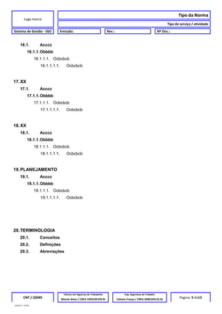 Logo marca
Tipo da Norma
Tipo de serviço / atividade
Sistema de Gestão - SSO Emissão: Rev.: Nº Doc.:
16.1. Acccc
16.1.1.Obbbb
16.1.1.1. Ocbcbcb
16.1.1.1.1. Ocbcbcb
17.XX
17.1. Acccc
17.1.1.Obbbb
17.1.1.1. Ocbcbcb
17.1.1.1.1. Ocbcbcb
18.XX
18.1. Acccc
18.1.1.Obbbb
18.1.1.1. Ocbcbcb
18.1.1.1.1. Ocbcbcb
19.PLANEJAMENTO
19.1. Acccc
19.1.1.Obbbb
19.1.1.1. Ocbcbcb
19.1.1.1.1. Ocbcbcb
20.TERMINOLOGIA
20.1. Conceitos
20.2. Definições
20.3. Abreviações
CNT / QSMS
Técnico em Segurnça do Trababalho Eng. Segurança do Trabalho
Pagina: 9 de13Marcio Alves / CREA 1993102194 RJ Celeste França / CREA 2000105116 RJ
MODELO – SO-002
 