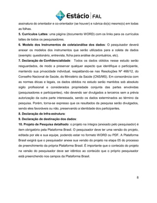 assinatura do orientador e co-orientador (se houver) e rubrica do(s) mesmo(s) em todas
as folhas.
5. Currículos Lattes: uma página (documento WORD) com os links para os currículos
lattes de todos os pesquisadores.
6. Modelo dos Instrumentos de coleta/análise dos dados: O pesquisador deverá
anexar os modelos dos instrumentos que serão utilizados para a coleta de dados
(exemplo: questionário, entrevista, ficha para análise de prontuários, etc).
7. Declaração de Confidencialidade: Todos os dados obtidos nesse estudo serão
resguardados, de modo a preservar qualquer aspecto que identifique o participante,
mantendo sua privacidade individual, respaldando-se nas Resoluções Nº 466/12, do
Conselho Nacional de Saúde, do Ministério da Saúde (CNS/MS). Em consonância com
as normas éticas e legais, os dados obtidos no estudo serão mantidos sob absoluto
sigilo profissional e considerados propriedade conjunta das partes envolvidas
(pesquisadores e participantes), não devendo ser divulgados a terceiros sem a prévia
autorização da outra parte interessada, sendo os dados exterminados ao término da
pesquisa. Porém, torna-se expresso que os resultados da pesquisa serão divulgados,
sendo eles favoráveis ou não, preservando a identidade dos participantes.
8. Declaração de Infra-estrutura:
9. Declaração de destinação dos dados:
10. Projeto de Pesquisa detalhado: o projeto na íntegra (anexado pelo pesquisador) é
item obrigatório pela Plataforma Brasil. O pesquisador deve ter uma versão do projeto,
editada por ele e sua equipe, podendo estar no formato WORD ou PDF. A Plataforma
Brasil exigirá que o pesquisador anexe sua versão do projeto na etapa 05 do processo
de preenchimento da própria Plataforma Brasil. É importante que o conteúdo do projeto
na versão do pesquisador deve ser idêntico ao conteúdo que o próprio pesquisador
está preenchendo nos campos da Plataforma Brasil.
8
 