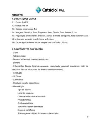 PROJETO
1. ORIENTAÇÕES GERAIS
1.1. Fonte: Arial 12
1.2 Títulos Arial 14
1.3. Espaço entre linhas: 1,5
1.4. Margens: Superior: 3 cm; Esquerda: 3 cm; Direita: 2 cm; Inferior: 2 cm.
1.5. Paginação: em numerais arábicos, acima, à direita, sem ponto. Não numerar capa,
folha de rosto, sumário, referências e apêndices.
1.6. Os parágrafos devem iniciar sempre com um TAB (1,25cm).
2. COMPONENTES DO PROJETO
- Capa
- Folha de rosto
- Resumo e Palavras chaves (descritores)
- Sumário
- Informações Gerais (local da pesquisa, pesquisador principal, orientando, título da
pesquisa, data de início, data de término e custo estimado).
- Introdução
- Hipótese
- Justificativa
- Objetivos (geral e específicos)
- Metodologia
Tipo de estudo
Local da pesquisa
Critérios de inclusão e exclusão
Procedimentos
Confidencialidade
Variáveis a serem estudadas
Riscos e benefícios
Amostragem e cálculo do tamanho da amostra
9
 