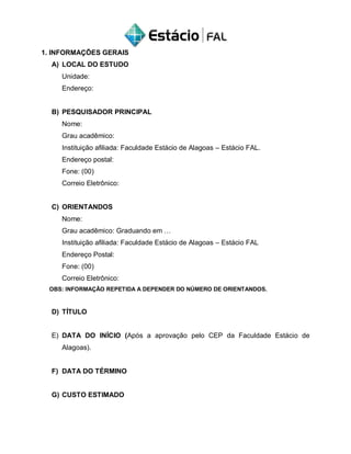 1. INFORMAÇÕES GERAIS
A) LOCAL DO ESTUDO
Unidade:
Endereço:
B) PESQUISADOR PRINCIPAL
Nome:
Grau acadêmico:
Instituição afiliada: Faculdade Estácio de Alagoas – Estácio FAL.
Endereço postal:
Fone: (00)
Correio Eletrônico:
C) ORIENTANDOS
Nome:
Grau acadêmico: Graduando em …
Instituição afiliada: Faculdade Estácio de Alagoas – Estácio FAL
Endereço Postal:
Fone: (00)
Correio Eletrônico:
OBS: INFORMAÇÃO REPETIDA A DEPENDER DO NÚMERO DE ORIENTANDOS.
D) TÍTULO
E) DATA DO INÍCIO (Após a aprovação pelo CEP da Faculdade Estácio de
Alagoas).
F) DATA DO TÉRMINO
G) CUSTO ESTIMADO
 