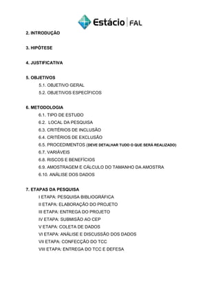 2. INTRODUÇÃO
3. HIPÓTESE
4. JUSTIFICATIVA
5. OBJETIVOS
5.1. OBJETIVO GERAL
5.2. OBJETIVOS ESPECÍFICOS
6. METODOLOGIA
6.1. TIPO DE ESTUDO
6.2. LOCAL DA PESQUISA
6.3. CRITÉRIOS DE INCLUSÃO
6.4. CRITÉRIOS DE EXCLUSÃO
6.5. PROCEDIMENTOS (DEVE DETALHAR TUDO O QUE SERÁ REALIZADO)
6.7. VARIÁVEIS
6.8. RISCOS E BENEFÍCIOS
6.9. AMOSTRAGEM E CÁLCULO DO TAMANHO DA AMOSTRA
6.10. ANÁLISE DOS DADOS
7. ETAPAS DA PESQUISA
I ETAPA: PESQUISA BIBLIOGRÁFICA
II ETAPA: ELABORAÇÃO DO PROJETO
III ETAPA: ENTREGA DO PROJETO
IV ETAPA: SUBMISÃO AO CEP
V ETAPA: COLETA DE DADOS
VI ETAPA: ANÁLISE E DISCUSSÃO DOS DADOS
VII ETAPA: CONFECÇÃO DO TCC
VIII ETAPA: ENTREGA DO TCC E DEFESA
 