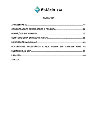 SUMARIO
APRESENTAÇÃO......................................................................................................... 01
CONSIDERAÇÕES GERAIS SOBRE A PESQUISA................................................... 02
DEFINIÇÕES IMPORTANTES..................................................................................... 03
COMITÊ DE ÉTICA EM PESQUISA (CEP) ................................................................. 05
INFORMAÇÕES ADICIONAIS...................................................................................... 06
DOCUMENTOS NECESSÁRIOS E QUE DEVEM SER APRESENTADOS NA
SUBMISSÃO AO CEP ................................................................................................. 07
PROJETO ..................................................................................................................... 09
ANEXOS
 