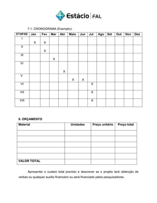 7.1. CRONOGRAMA (Exemplo):
ETAPAS Jan Fev Mar Abr Maio Jun Jul Ago Set Out Nov Dez
I
X X
II
X
III
X
IV
X
V
X X
VI X
VII X
VIII X
8. ORÇAMENTO
Material Unidades Preço unitário Preço total
VALOR TOTAL
Apresentar o custeio total previsto e descrever se o projeto terá obtenção de
verbas ou qualquer auxilio financeiro ou será financiado pelos pesquisadores.
 