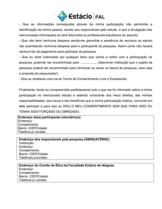 - Que as informações conseguidas através da minha participação não permitirão a
identificação da minha pessoa, exceto aos responsáveis pelo estudo, e que a divulgação das
mencionadas informações só será feita entre os profissionais estudiosos do assunto.
- Que não terei nenhuma despesa sendo-me garantida a existência de recursos ao estudo
não acarretando nenhuma despesa para o participante da pesquisa. Assim como não haverá
nenhum tipi de pagamento para participar da pesquisa.
- Que eu serei indenizado por qualquer dano que venha a sofrer com a participação na
pesquisa, podendo ser encaminhado para ................... (descrever instituição que o sujeito da
pesquisa poderá ser encaminhado para minimizar ou sanar os danos da pesquisa, caso seja
a proposta do pesquisador).
- Que eu receberei uma via do Termo de Consentimento Livre e Esclarecido.
Finalmente, tendo eu compreendido perfeitamente tudo o que me foi informado sobre a minha
participação no mencionado estudo e estando consciente dos meus direitos, das minhas
responsabilidades, dos riscos e dos benefícios que a minha participação implica, concordo em
dele participar e para isso eu DOU O MEU CONSENTIMENTO SEM QUE PARA ISSO EU
TENHA SIDO FORÇADO OU OBRIGADO.
Endereço do(a) participante-voluntário(a)
Endereço:
Complemento:
Bairro: /CEP/Cidade:
Telefone p/ contato:
Endereço dos responsáveis pela pesquisa (OBRIGATÓRIO):
Instituição:
Endereço
Complemento:
Bairro: /CEP/Cidade:
Telefones p/contato:
Endereço do Comite de Ética da Faculdade Estácio de Alagoas
Endereço:
Complemento:
Bairro: /CEP/Cidade:
Telefone p/ contato:
 