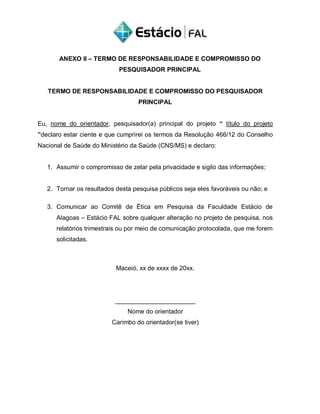 ANEXO II – TERMO DE RESPONSABILIDADE E COMPROMISSO DO
PESQUISADOR PRINCIPAL
TERMO DE RESPONSABILIDADE E COMPROMISSO DO PESQUISADOR
PRINCIPAL
Eu, nome do orientador, pesquisador(a) principal do projeto “ título do projeto
”declaro estar ciente e que cumprirei os termos da Resolução 466/12 do Conselho
Nacional de Saúde do Ministério da Saúde (CNS/MS) e declaro:
1. Assumir o compromisso de zelar pela privacidade e sigilo das informações;
2. Tornar os resultados desta pesquisa públicos seja eles favoráveis ou não; e
3. Comunicar ao Comitê de Ética em Pesquisa da Faculdade Estácio de
Alagoas – Estácio FAL sobre qualquer alteração no projeto de pesquisa, nos
relatórios trimestrais ou por meio de comunicação protocolada, que me forem
solicitadas.
Maceió, xx de xxxx de 20xx.
_______________________
Nome do orientador
Carimbo do orientador(se tiver)
 