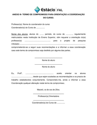 ANEXO III- TERMO DE COMPROMISSO PARA ORIENTAÇÃO A COORDENAÇÃO
DO CURSO.
Professor(a): Nome do coordenador do curso
Coordenador(a) do Curso de ................
Nome dos alunos, alunos do ........ período, do curso de ............., regularmente
matriculados nesta Instituição de Ensino Superior, vêm requerer a orientação do(a)
professor(a) ................................................. para o projeto de pesquisa
intitulado:...........................................................................................................................,
comprometendo-se a seguir suas recomendações e a informar a essa coordenação
caso este termo de compromisso seja desfeito por alguma das partes.
__________________________
Nome do aluno
__________________________
Nome do aluno
Eu, Profª, ..................................................... aceito orientar os alunos
......................................., desde que sejam acatadas as recomendações e os prazos de
trabalho estabelecidos conjuntamente. Comprometo-me, ainda a informar a essa
Coordenação qualquer alteração neste termo de compromisso.
Maceió, xx de xxx de 20xx.
_____________________________
Professor(a) Orientadora
_____________________________
Coordenador(a) do Curso de ...............
 